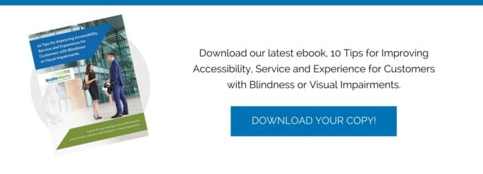Download our ebook, 10 Tips for Improving Accessibility, Service and Experience for Customers with Blindness or Visual Impairments.