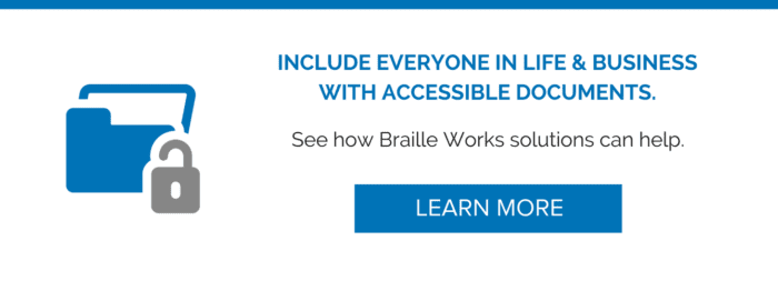 Include everyone in life and business with accessible documents. See how Braille Works solutions can help. Learn more. [Links to Braille Works request a quote web page]