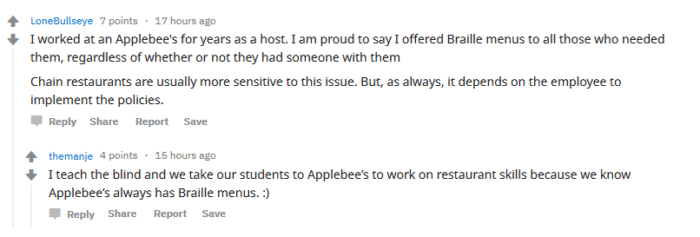 reddit comment from LoneBullseye: "I worked at Applebees for years as a host. I am proud to say I offered Braille menus to all those who needs them, regardless of whethere or not they had someone with them. Chain restaurants are usually more sensitive to this issue. But as always, it depends on the employee to implement the policies."